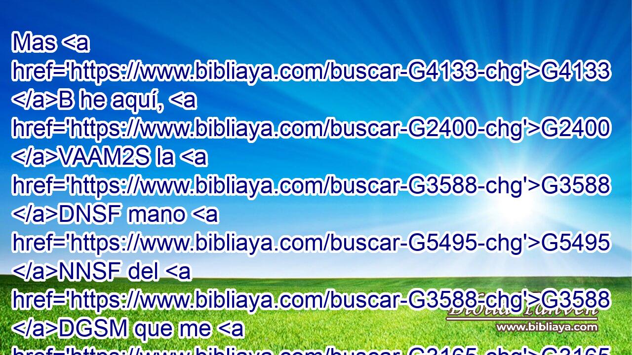 Mas G4133 B he aquí, G2400 VAAM2S la G3588 DNSF mano G5495 NNSF del G3588 DGSM que me G3165 RP1AS entrega G3860 VPAP-SGM está conmigo G3326 G1700 P RP1GS en G1909 P la G3588 DGSF mesa. G5132 NGSF 