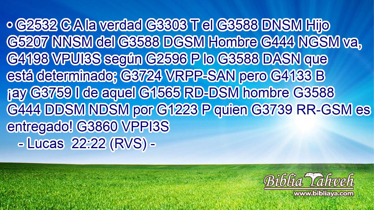 • G2532 C A la verdad G3303 T el G3588 DNSM Hijo G5207 NNSM del G3588 DGSM Hombre G444 NGSM va, G4198 VPUI3S según G2596 P lo G3588 DASN que está determinado; G3724 VRPP-SAN pero G4133 B ¡ay G3759 I de aquel G1565 RD-DSM hombre G3588 G444 DDSM NDSM por G1223 P quien G3739 RR-GSM es entregado! G3860 VPPI3S 