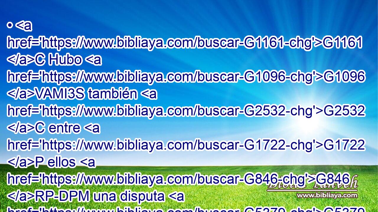 • G1161 C Hubo G1096 VAMI3S también G2532 C entre G1722 P ellos G846 RP-DPM una disputa G5379 NNSF sobre G3588 DNSN quién G5101 RI-NSM de ellos G846 RP-GPM • G1380 VPAI3S sería G1511 VP-N el mayor. G3187 JNSMC 