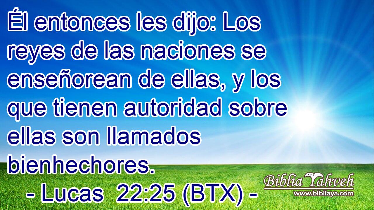 Él entonces les dijo: Los reyes de las naciones se enseñorean de ellas, y los que tienen autoridad sobre ellas son llamados bienhechores.