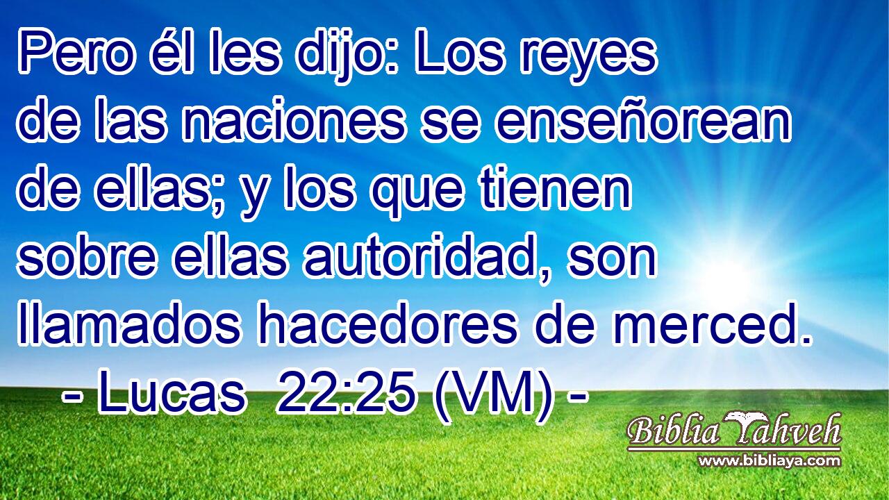 Pero él les dijo: Los reyes de las naciones se enseñorean de ellas; y los que tienen sobre ellas autoridad, son llamados hacedores de merced. 
