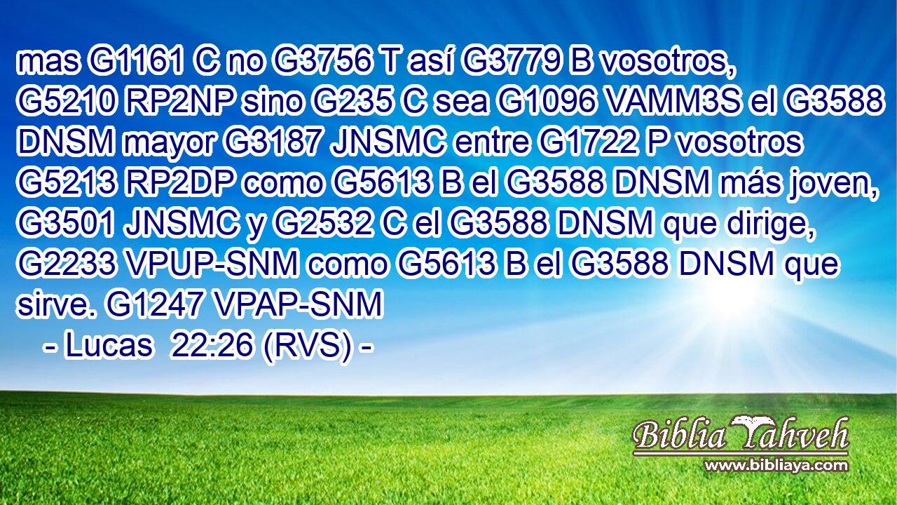 mas G1161 C no G3756 T así G3779 B vosotros, G5210 RP2NP sino G235 C sea G1096 VAMM3S el G3588 DNSM mayor G3187 JNSMC entre G1722 P vosotros G5213 RP2DP como G5613 B el G3588 DNSM más joven, G3501 JNSMC y G2532 C el G3588 DNSM que dirige, G2233 VPUP-SNM como G5613 B el G3588 DNSM que sirve. G1247 VPAP-SNM 