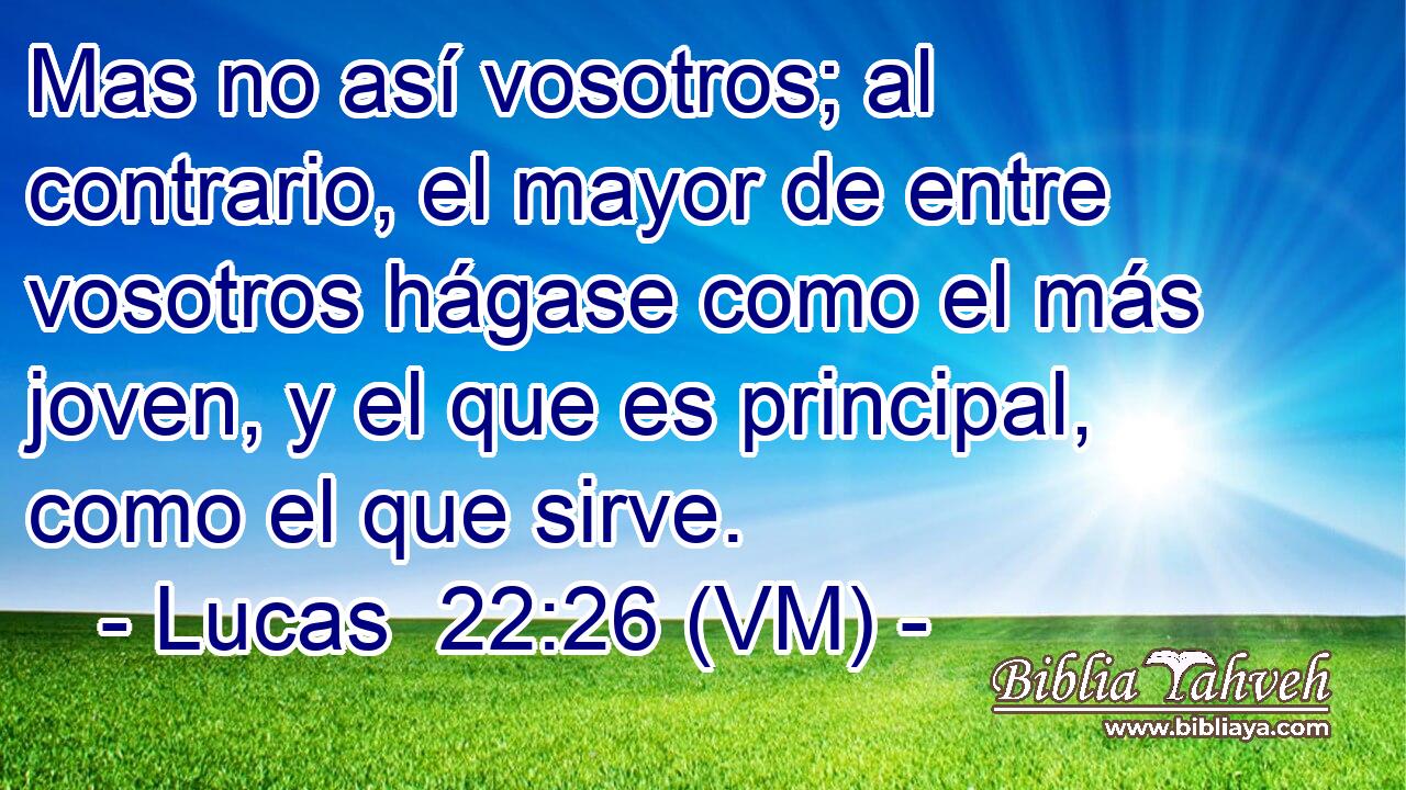  Mas no así vosotros; al contrario, el mayor de entre vosotros hágase como el más joven, y el que es principal, como el que sirve. 