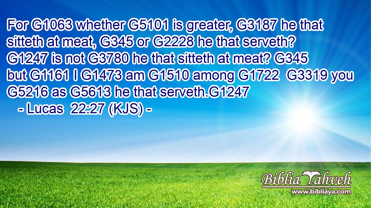 For G1063 whether G5101 is greater, G3187 he that sitteth at meat, G345 or G2228 he that serveth? G1247 is not G3780 he that sitteth at meat? G345 but G1161 I G1473 am G1510 among G1722  G3319 you G5216 as G5613 he that serveth.G1247