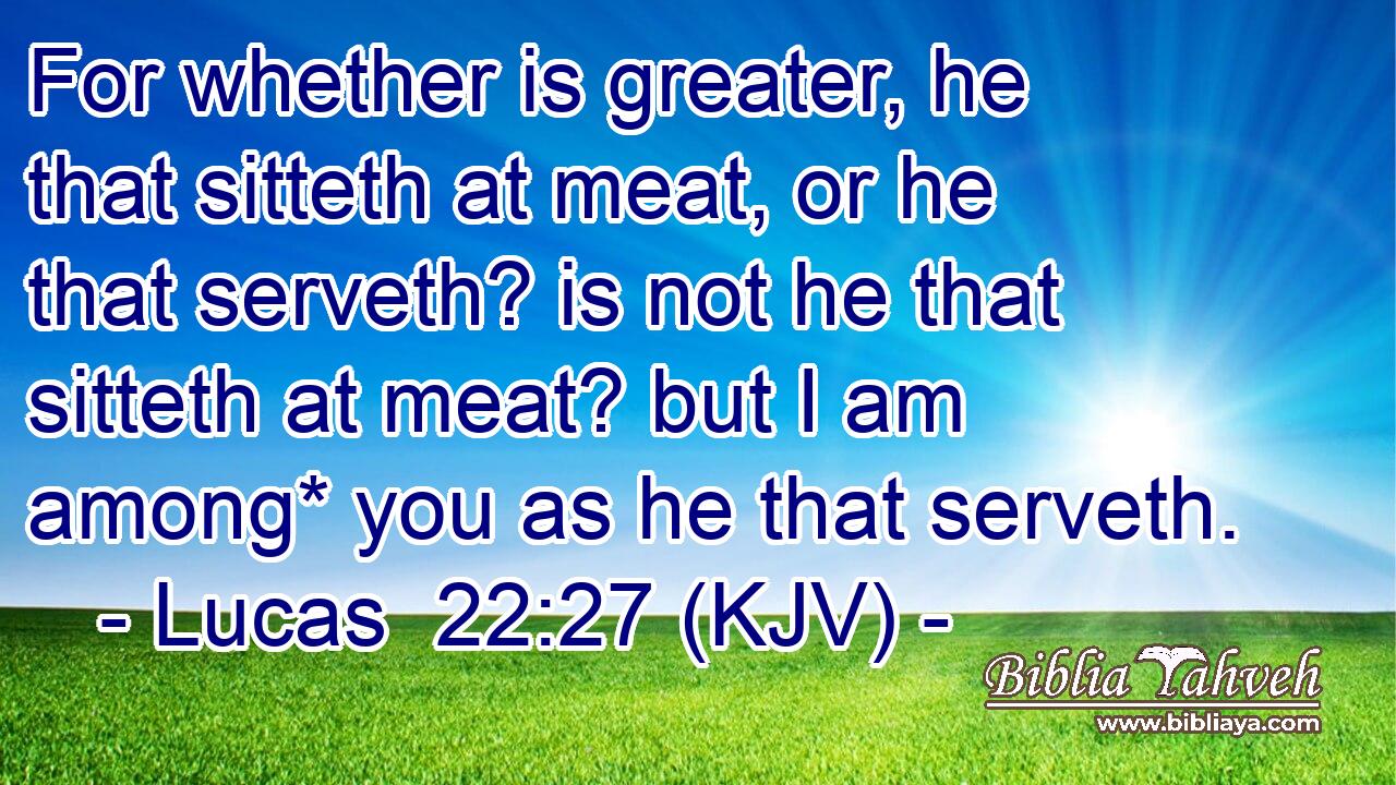 For whether is greater, he that sitteth at meat, or he that serveth? is not he that sitteth at meat? but I am among* you as he that serveth.
