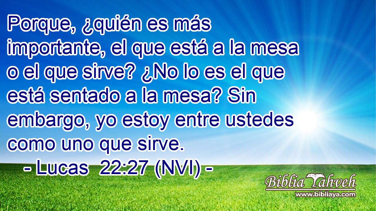  Porque, ¿quién es más importante, el que está a la mesa o el que sirve? ¿No lo es el que está sentado a la mesa? Sin embargo, yo estoy entre ustedes como uno que sirve. 