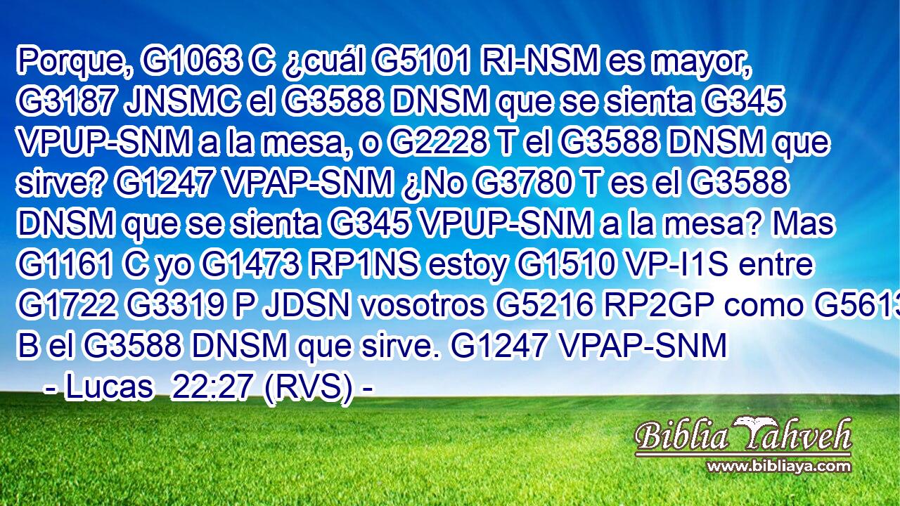 Porque, G1063 C ¿cuál G5101 RI-NSM es mayor, G3187 JNSMC el G3588 DNSM que se sienta G345 VPUP-SNM a la mesa, o G2228 T el G3588 DNSM que sirve? G1247 VPAP-SNM ¿No G3780 T es el G3588 DNSM que se sienta G345 VPUP-SNM a la mesa? Mas G1161 C yo G1473 RP1NS estoy G1510 VP-I1S entre G1722 G3319 P JDSN vosotros G5216 RP2GP como G5613 B el G3588 DNSM que sirve. G1247 VPAP-SNM 