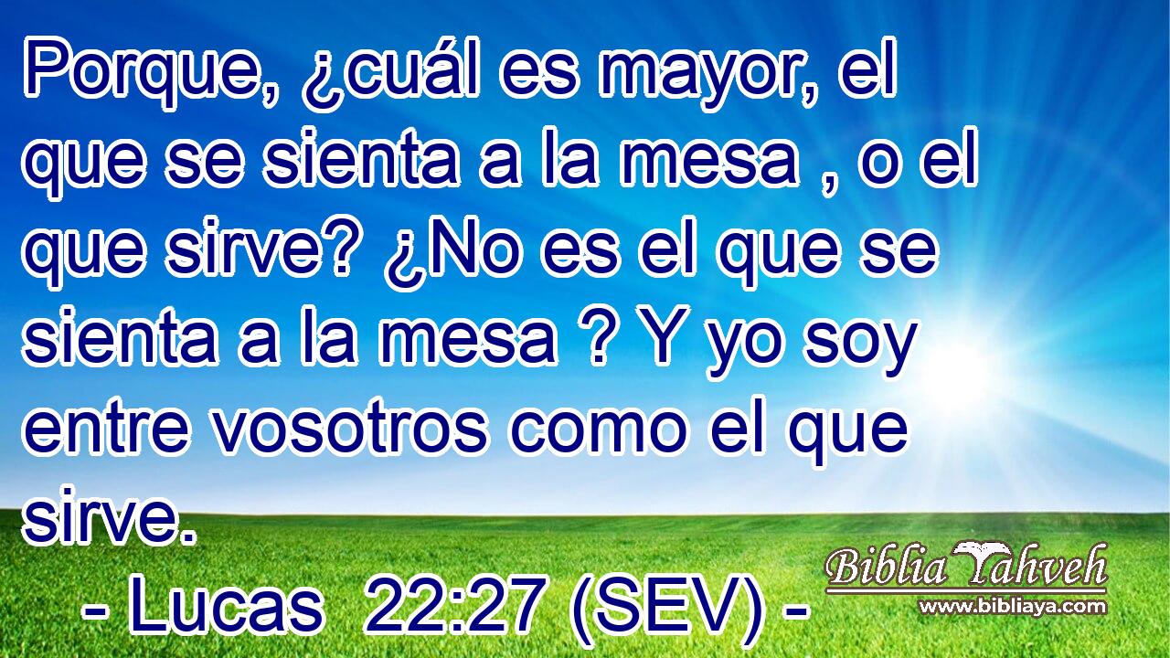Porque, ¿cuál es mayor, el que se sienta a la mesa , o el que sirve? ¿No es el que se sienta a la mesa ? Y yo soy entre vosotros como el que sirve.