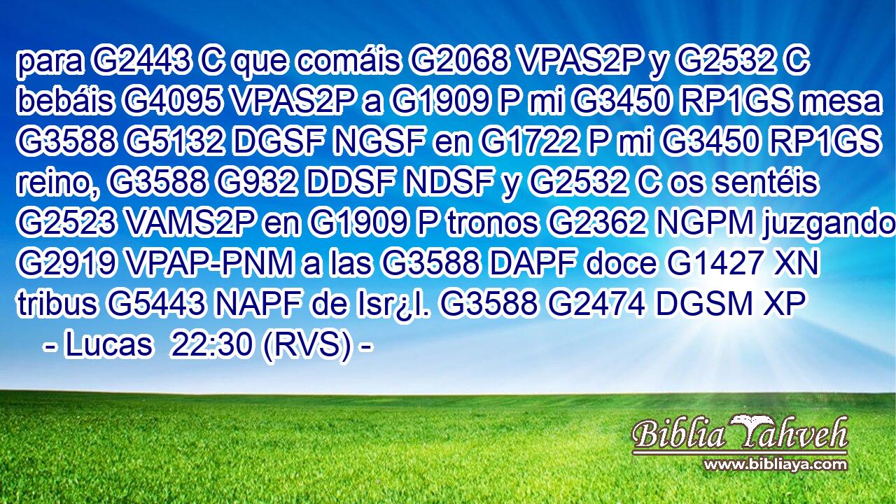 para G2443 C que comáis G2068 VPAS2P y G2532 C bebáis G4095 VPAS2P a G1909 P mi G3450 RP1GS mesa G3588 G5132 DGSF NGSF en G1722 P mi G3450 RP1GS reino, G3588 G932 DDSF NDSF y G2532 C os sentéis G2523 VAMS2P en G1909 P tronos G2362 NGPM juzgando G2919 VPAP-PNM a las G3588 DAPF doce G1427 XN tribus G5443 NAPF de Isr¿l. G3588 G2474 DGSM XP 