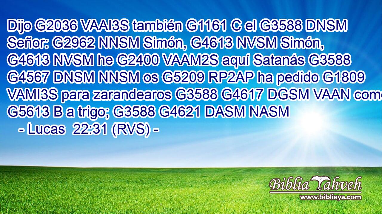 Dijo G2036 VAAI3S también G1161 C el G3588 DNSM Señor: G2962 NNSM Simón, G4613 NVSM Simón, G4613 NVSM he G2400 VAAM2S aquí Satanás G3588 G4567 DNSM NNSM os G5209 RP2AP ha pedido G1809 VAMI3S para zarandearos G3588 G4617 DGSM VAAN como G5613 B a trigo; G3588 G4621 DASM NASM 