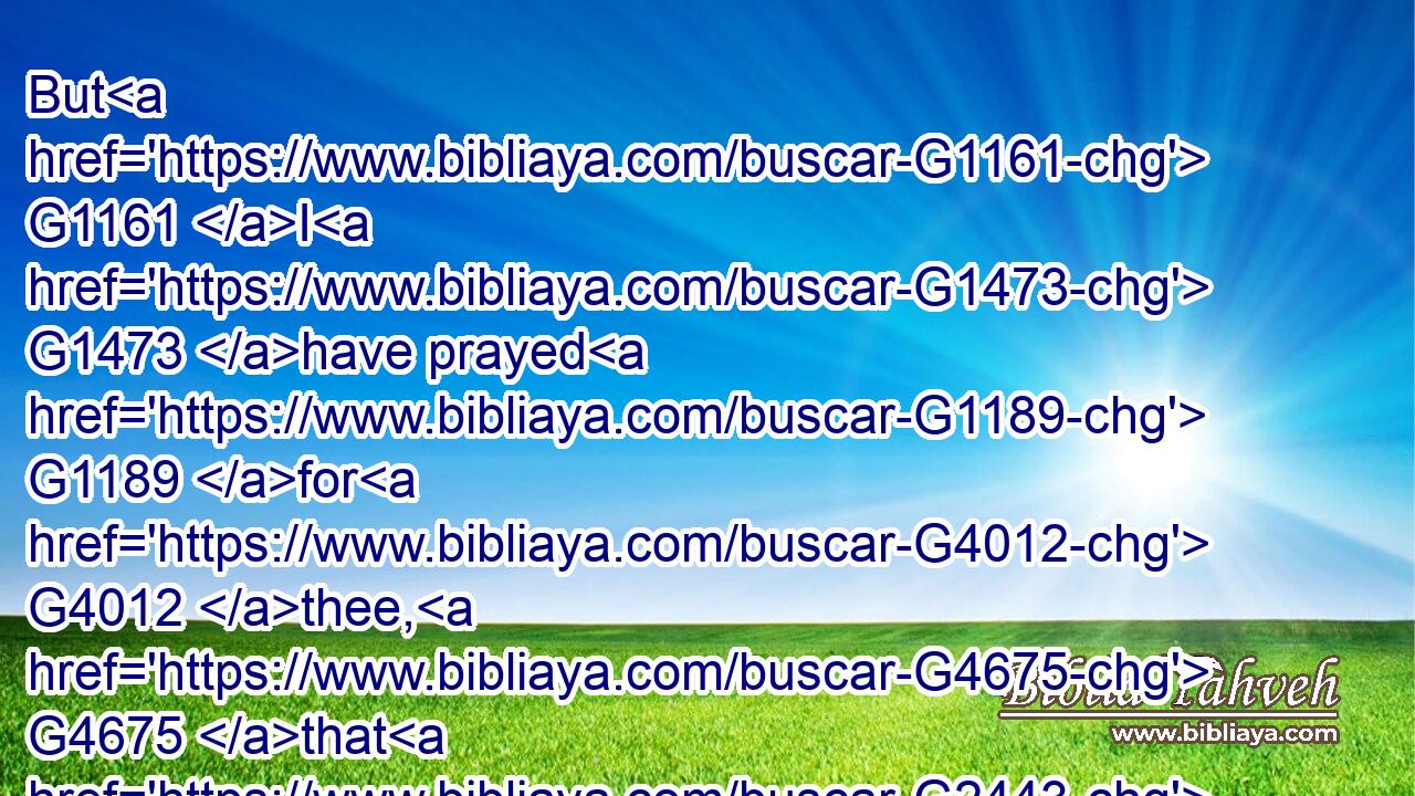 But G1161 I G1473 have prayed G1189 for G4012 thee, G4675 that G2443 thy G4675 faith G4102 fail G1587 not: G3361 and G2532 when G4218 thou G4771 art converted, G1994 strengthen G4741 thy G4675 brethren.G80