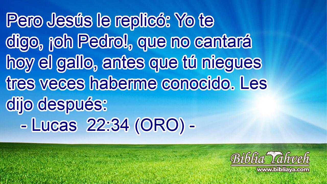  Pero Jesús le replicó: Yo te digo, ¡oh Pedro!, que no cantará hoy el gallo, antes que tú niegues tres veces haberme conocido. Les dijo después: 