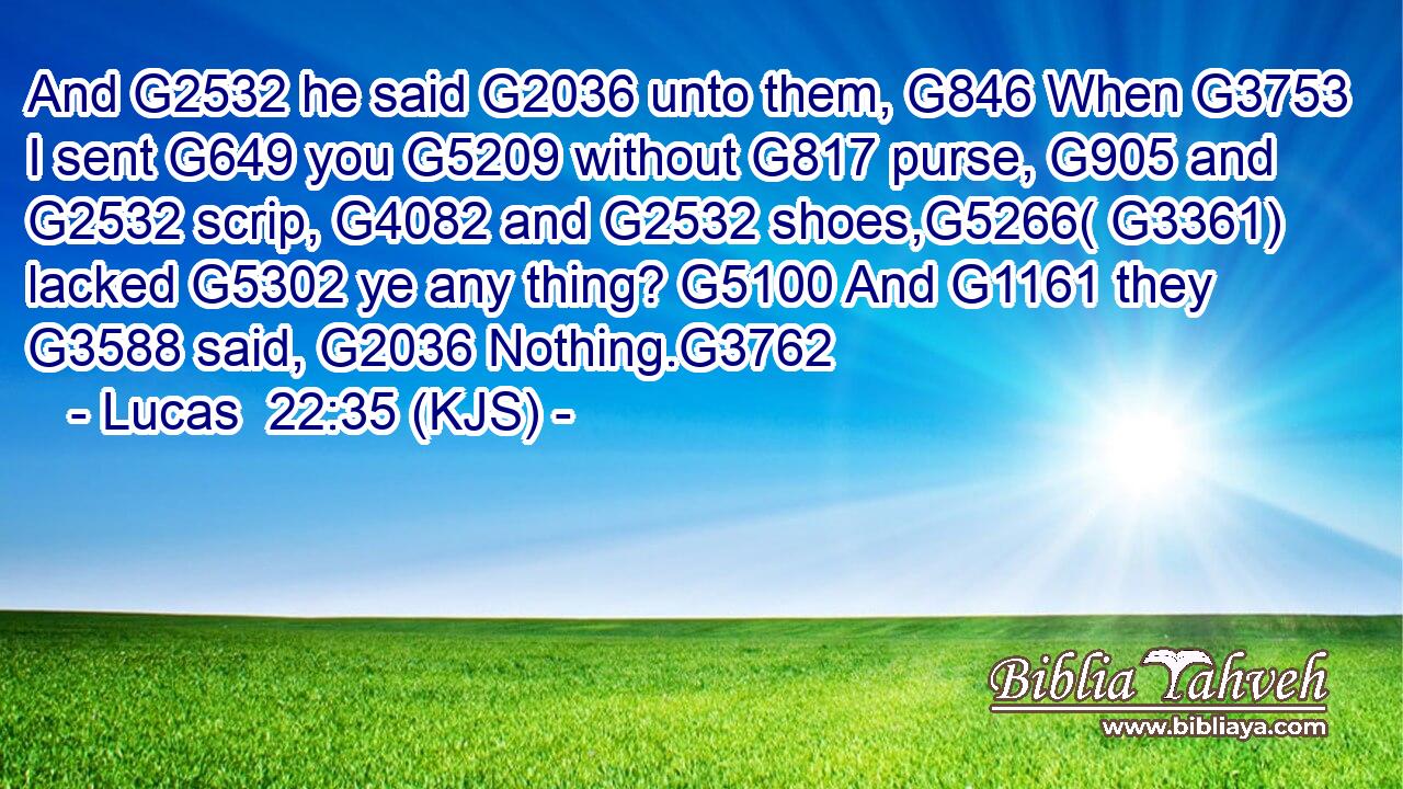 And G2532 he said G2036 unto them, G846 When G3753 I sent G649 you G5209 without G817 purse, G905 and G2532 scrip, G4082 and G2532 shoes,G5266( G3361) lacked G5302 ye any thing? G5100 And G1161 they G3588 said, G2036 Nothing.G3762