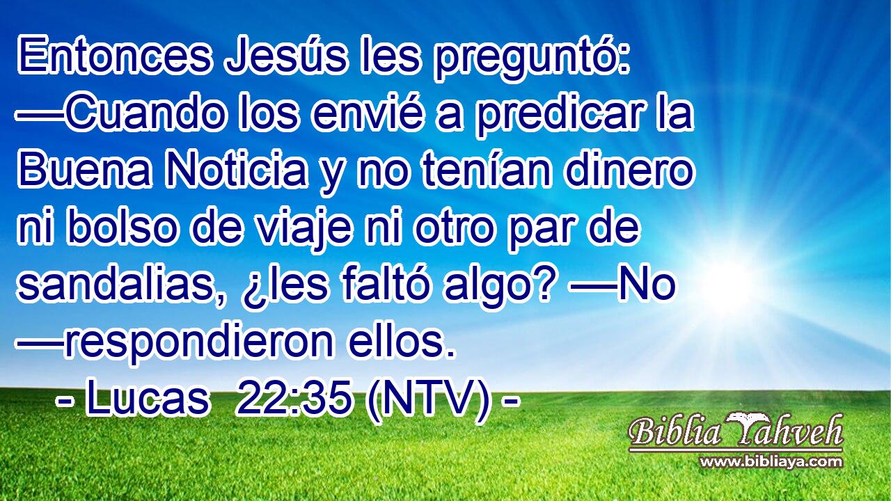 Entonces Jesús les preguntó: —Cuando los envié a predicar la Buena Noticia y no tenían dinero ni bolso de viaje ni otro par de sandalias, ¿les faltó algo? —No —respondieron ellos.