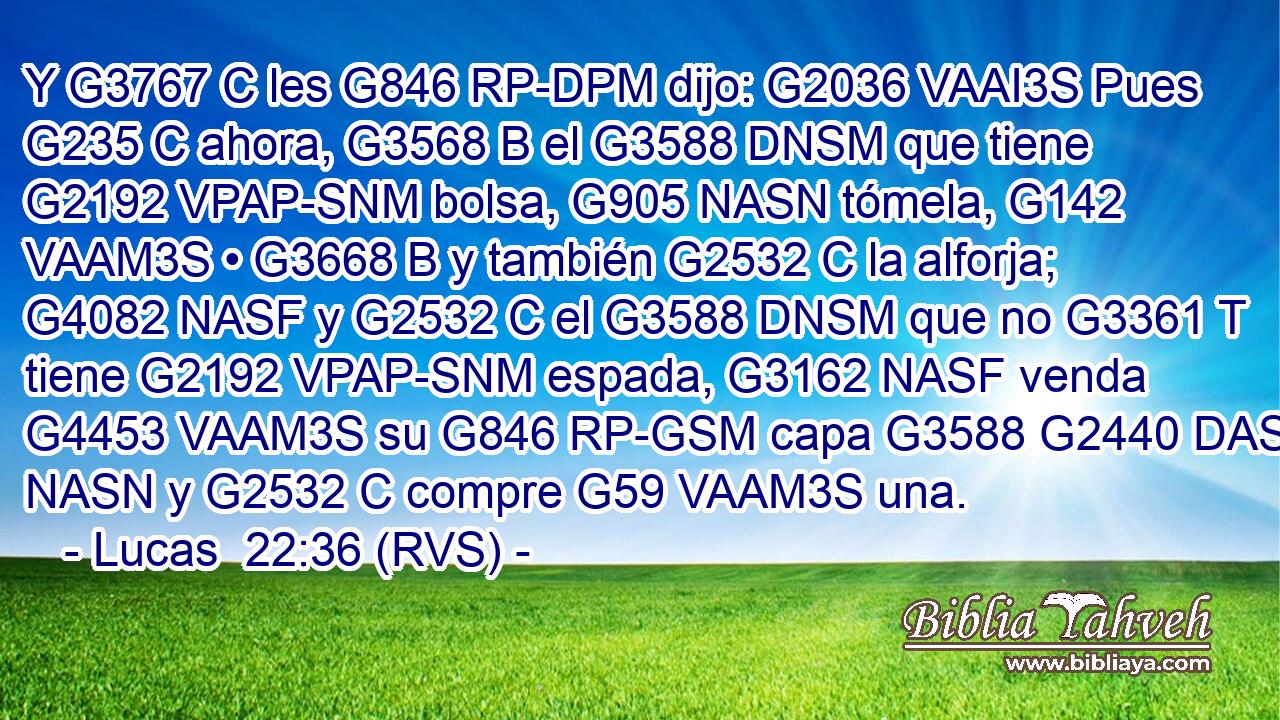 Y G3767 C les G846 RP-DPM dijo: G2036 VAAI3S Pues G235 C ahora, G3568 B el G3588 DNSM que tiene G2192 VPAP-SNM bolsa, G905 NASN tómela, G142 VAAM3S • G3668 B y también G2532 C la alforja; G4082 NASF y G2532 C el G3588 DNSM que no G3361 T tiene G2192 VPAP-SNM espada, G3162 NASF venda G4453 VAAM3S su G846 RP-GSM capa G3588 G2440 DASN NASN y G2532 C compre G59 VAAM3S una. 