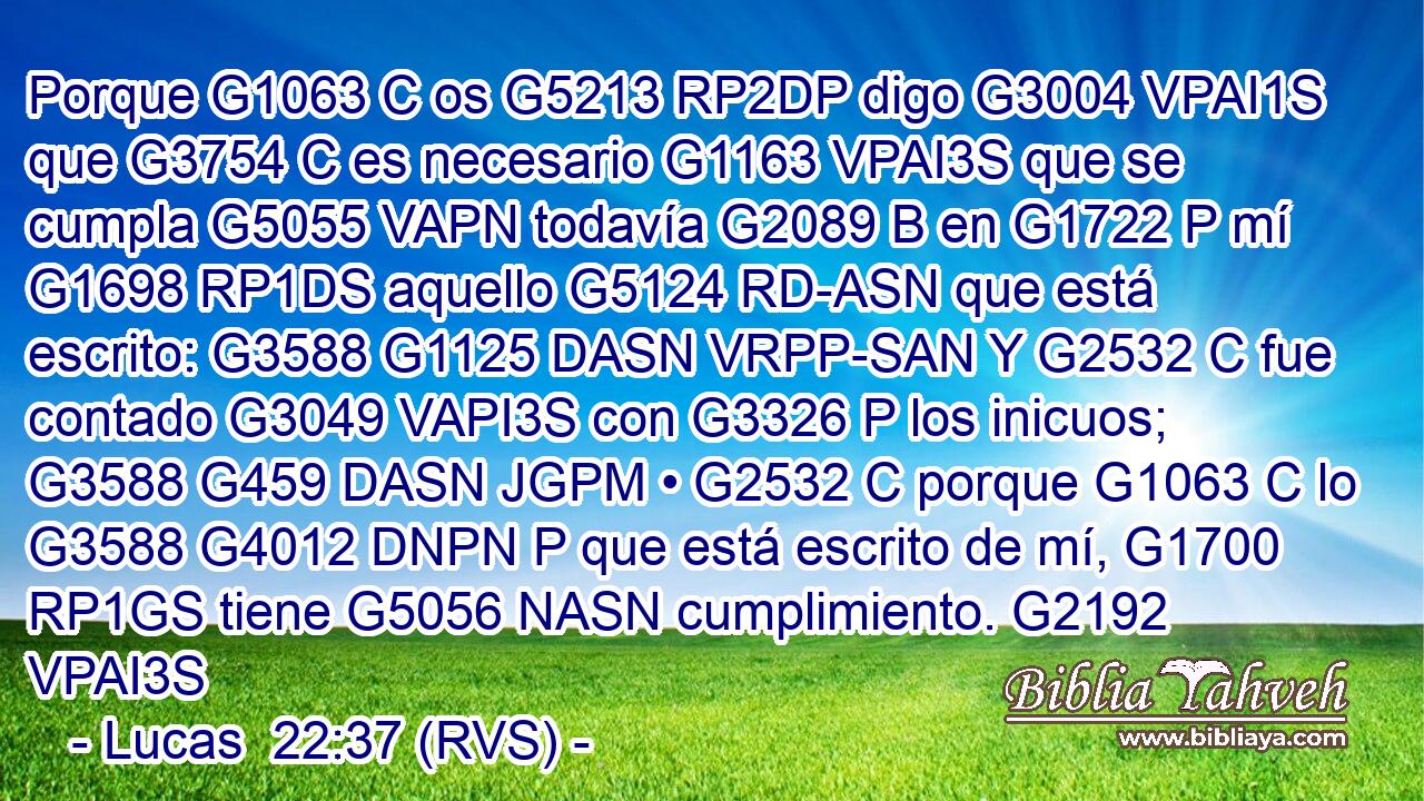 Porque G1063 C os G5213 RP2DP digo G3004 VPAI1S que G3754 C es necesario G1163 VPAI3S que se cumpla G5055 VAPN todavía G2089 B en G1722 P mí G1698 RP1DS aquello G5124 RD-ASN que está escrito: G3588 G1125 DASN VRPP-SAN Y G2532 C fue contado G3049 VAPI3S con G3326 P los inicuos; G3588 G459 DASN JGPM • G2532 C porque G1063 C lo G3588 G4012 DNPN P que está escrito de mí, G1700 RP1GS tiene G5056 NASN cumplimiento. G2192 VPAI3S 