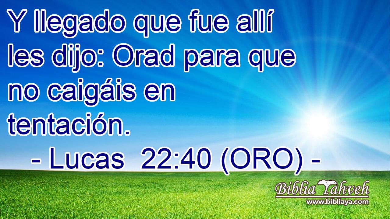  Y llegado que fue allí les dijo: Orad para que no caigáis en tentación. 