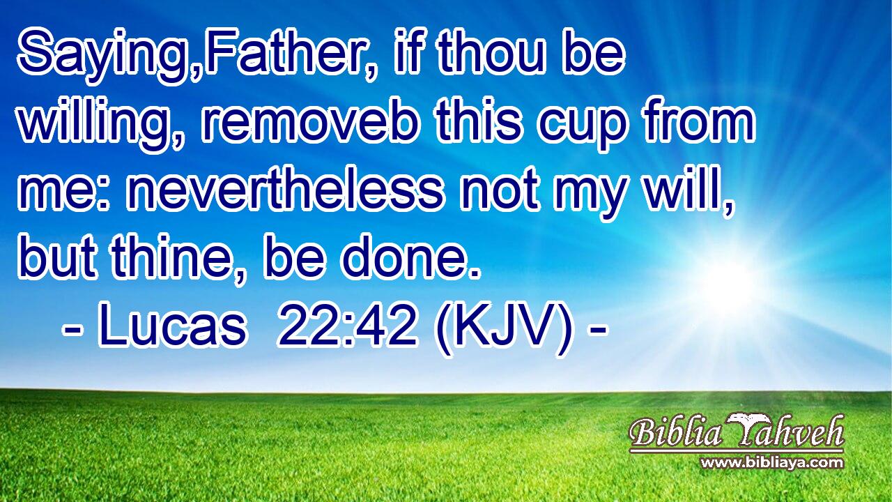 Saying,Father, if thou be willing, removeb this cup from me: nevertheless not my will, but thine, be done.
