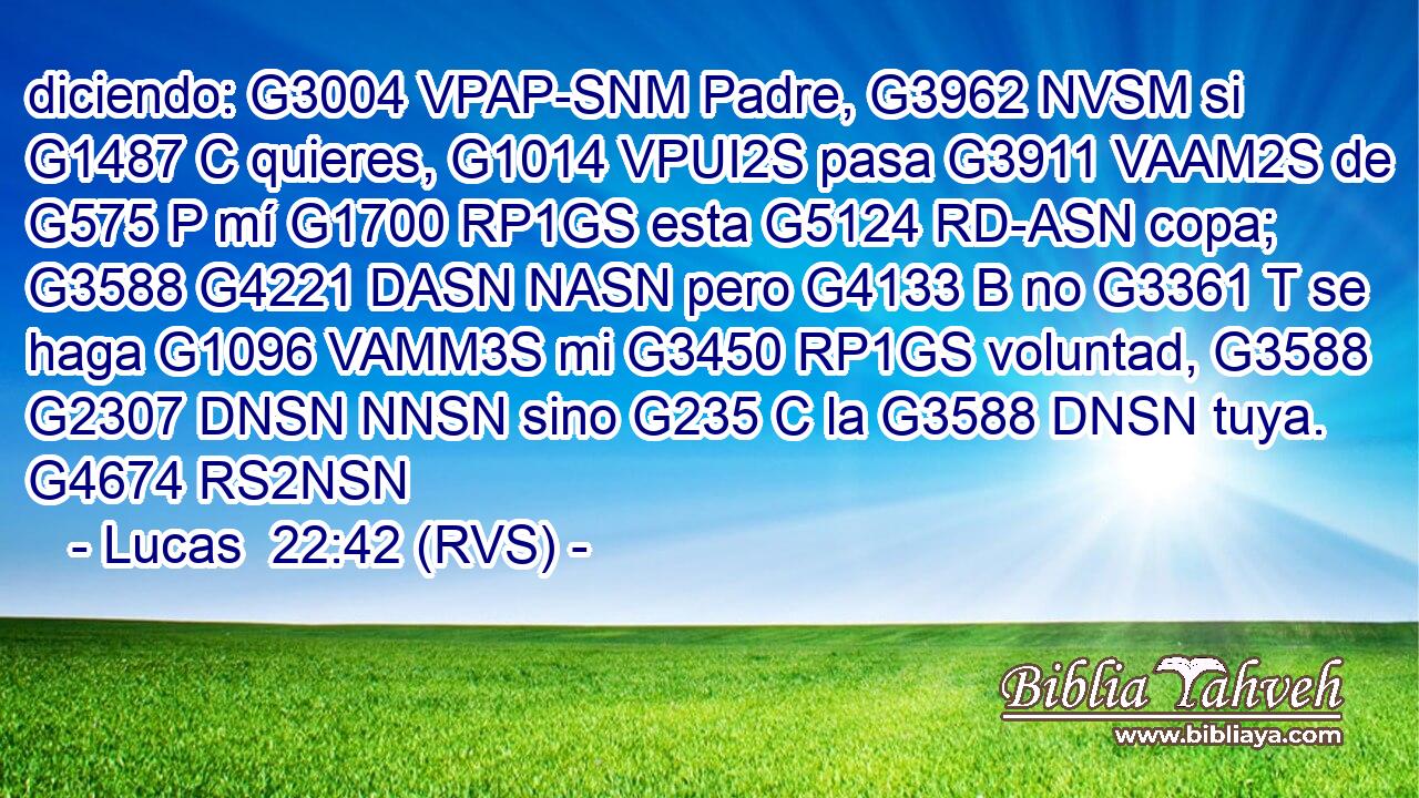 diciendo: G3004 VPAP-SNM Padre, G3962 NVSM si G1487 C quieres, G1014 VPUI2S pasa G3911 VAAM2S de G575 P mí G1700 RP1GS esta G5124 RD-ASN copa; G3588 G4221 DASN NASN pero G4133 B no G3361 T se haga G1096 VAMM3S mi G3450 RP1GS voluntad, G3588 G2307 DNSN NNSN sino G235 C la G3588 DNSN tuya. G4674 RS2NSN 