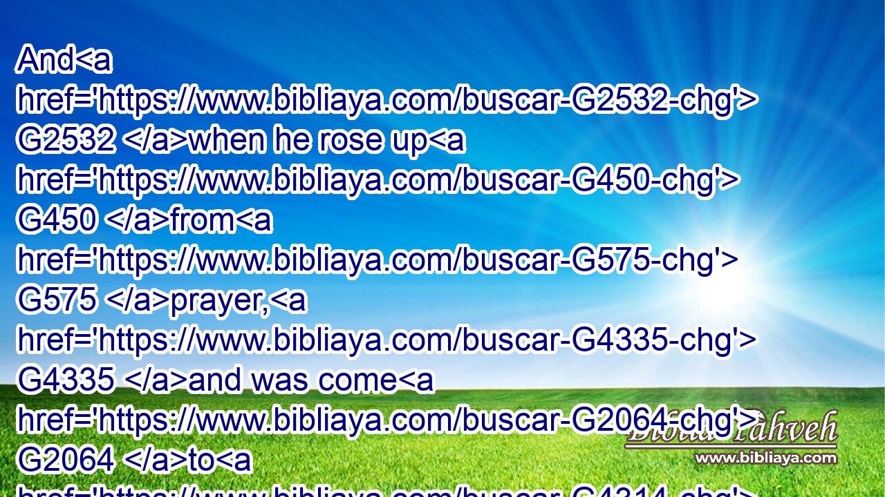 And G2532 when he rose up G450 from G575 prayer, G4335 and was come G2064 to G4314 his disciples, G3101 he found G2147 them G846 sleeping G2837 for G575 sorrow,G3077