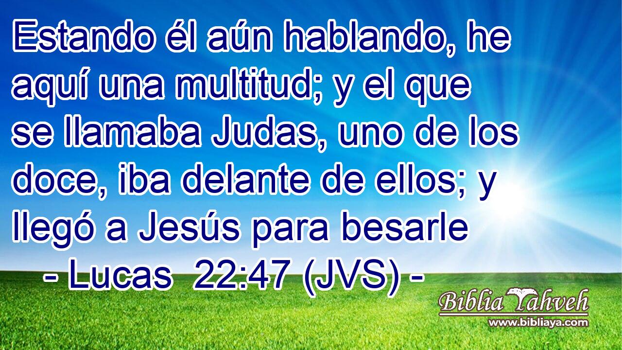 Estando él aún hablando, he aquí una multitud; y el que se llamaba Judas, uno de los doce, iba delante de ellos; y llegó a Jesús para besarle
