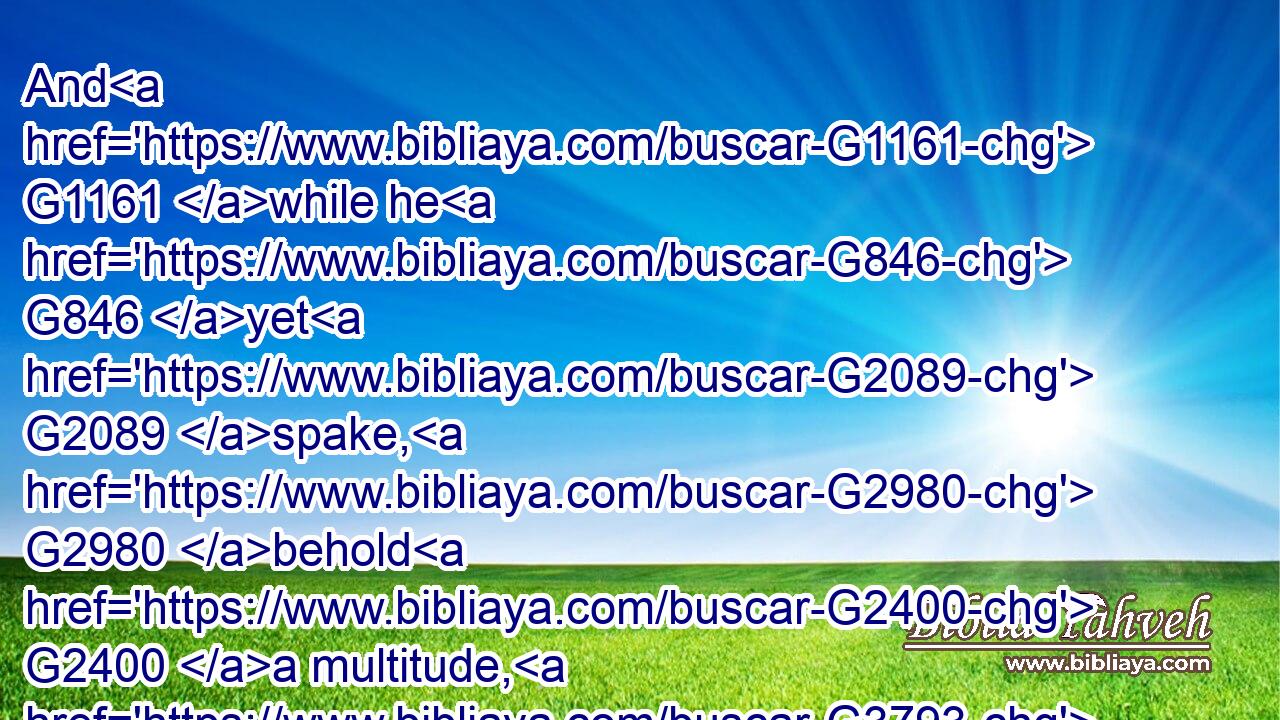 And G1161 while he G846 yet G2089 spake, G2980 behold G2400 a multitude, G3793 and G2532 he that was called G3004 Judas, G2455 one G1520 of the G3588 twelve, G1427 went before G4281 them, G846 and G2532 drew near G1448 unto Jesus G2424 to kiss G5368 him.G846