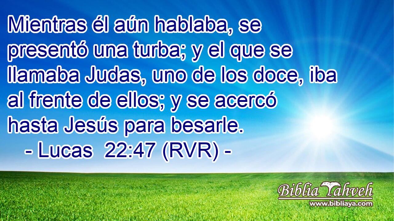 Mientras él aún hablaba, se presentó una turba; y el que se llamaba Judas, uno de los doce, iba al frente de ellos; y se acercó hasta Jesús para besarle.