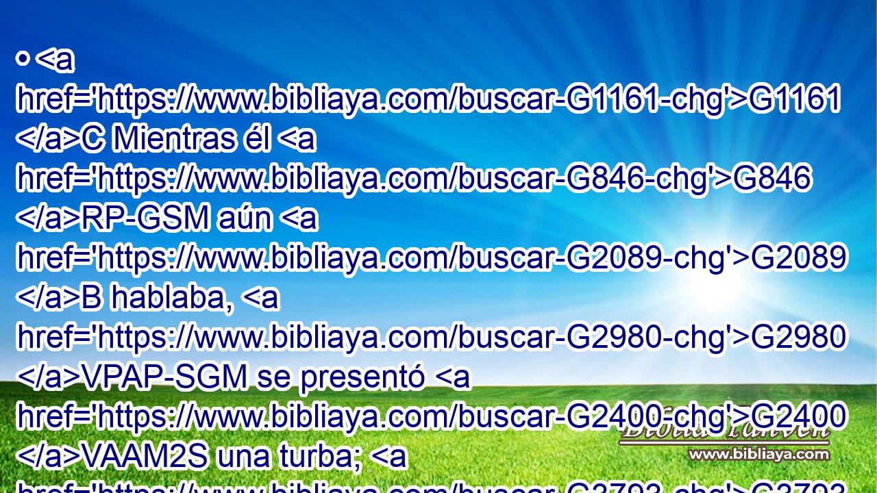 • G1161 C Mientras él G846 RP-GSM aún G2089 B hablaba, G2980 VPAP-SGM se presentó G2400 VAAM2S una turba; G3793 NNSM y G2532 C el G3588 DNSM que se llamaba G3004 VPPP-SNM Judas, G2455 NNSM uno G1520 JNSM de los G3588 DGPM doce, G1427 XN iba G4281 VIUI3S al frente de ellos; G846 RP-GPM y G2532 C se acercó G1448 VAAI3S hasta Jesús G3588 G2424 DDSM NDSM para besarle. G5368 G846 VAAN RP-ASM 