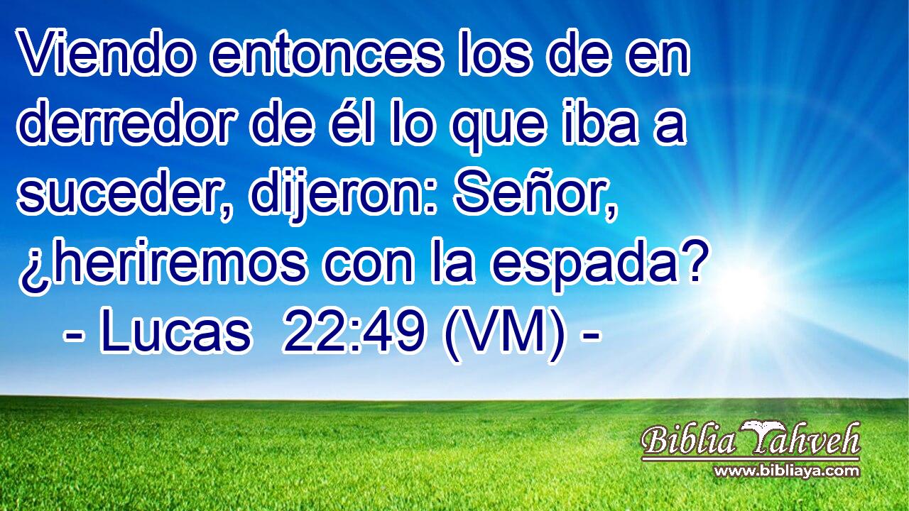  Viendo entonces los de en derredor de él lo que iba a suceder, dijeron: Señor, ¿heriremos con la espada? 