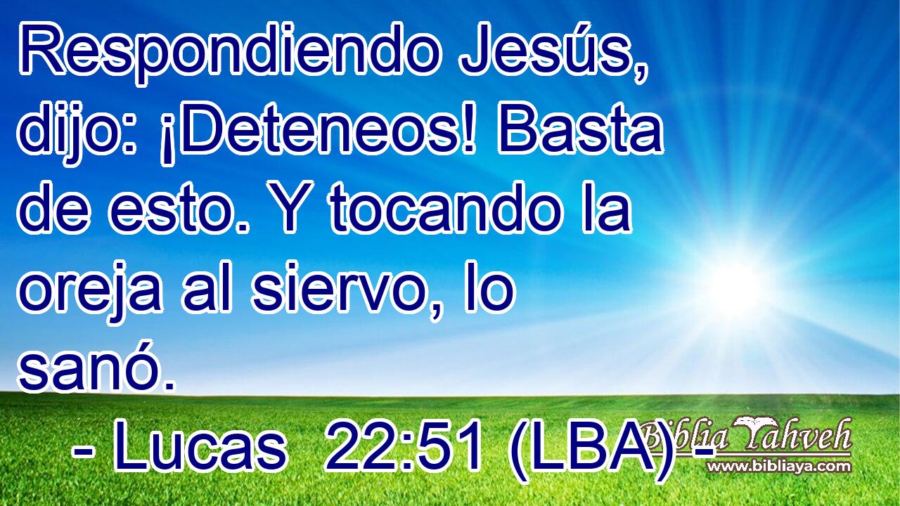 Respondiendo Jesús, dijo: ¡Deteneos! Basta de esto. Y tocando la oreja al siervo, lo sanó.