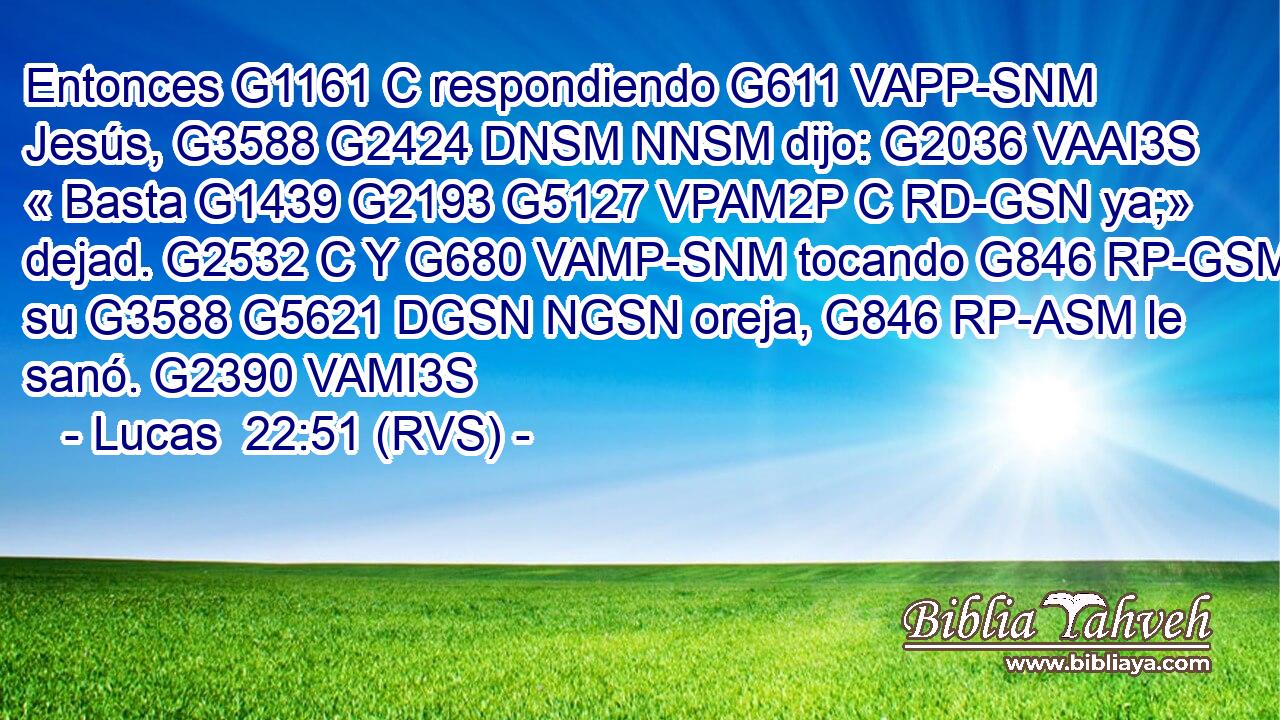 Entonces G1161 C respondiendo G611 VAPP-SNM Jesús, G3588 G2424 DNSM NNSM dijo: G2036 VAAI3S « Basta G1439 G2193 G5127 VPAM2P C RD-GSN ya;» dejad. G2532 C Y G680 VAMP-SNM tocando G846 RP-GSM su G3588 G5621 DGSN NGSN oreja, G846 RP-ASM le sanó. G2390 VAMI3S 