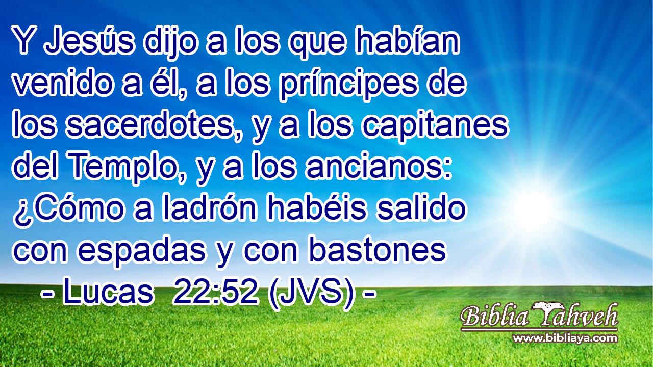 Y Jesús dijo a los que habían venido a él, a los príncipes de los sacerdotes, y a los capitanes del Templo, y a los ancianos: ¿Cómo a ladrón habéis salido con espadas y con bastones
