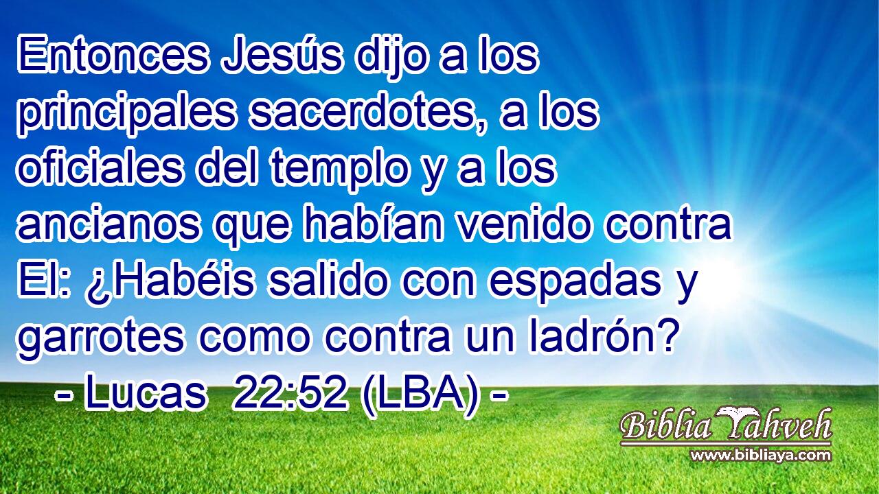 Entonces Jesús dijo a los principales sacerdotes, a los oficiales del templo y a los ancianos que habían venido contra El: ¿Habéis salido con espadas y garrotes como contra un ladrón?