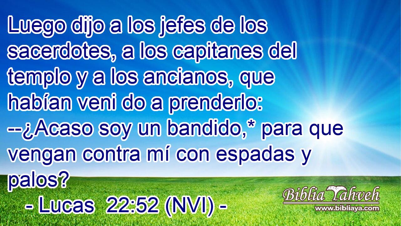  Luego dijo a los jefes de los sacerdotes, a los capitanes del templo y a los ancianos, que habían veni do a prenderlo: --¿Acaso soy un bandido,* para que vengan contra mí con espadas y palos? 