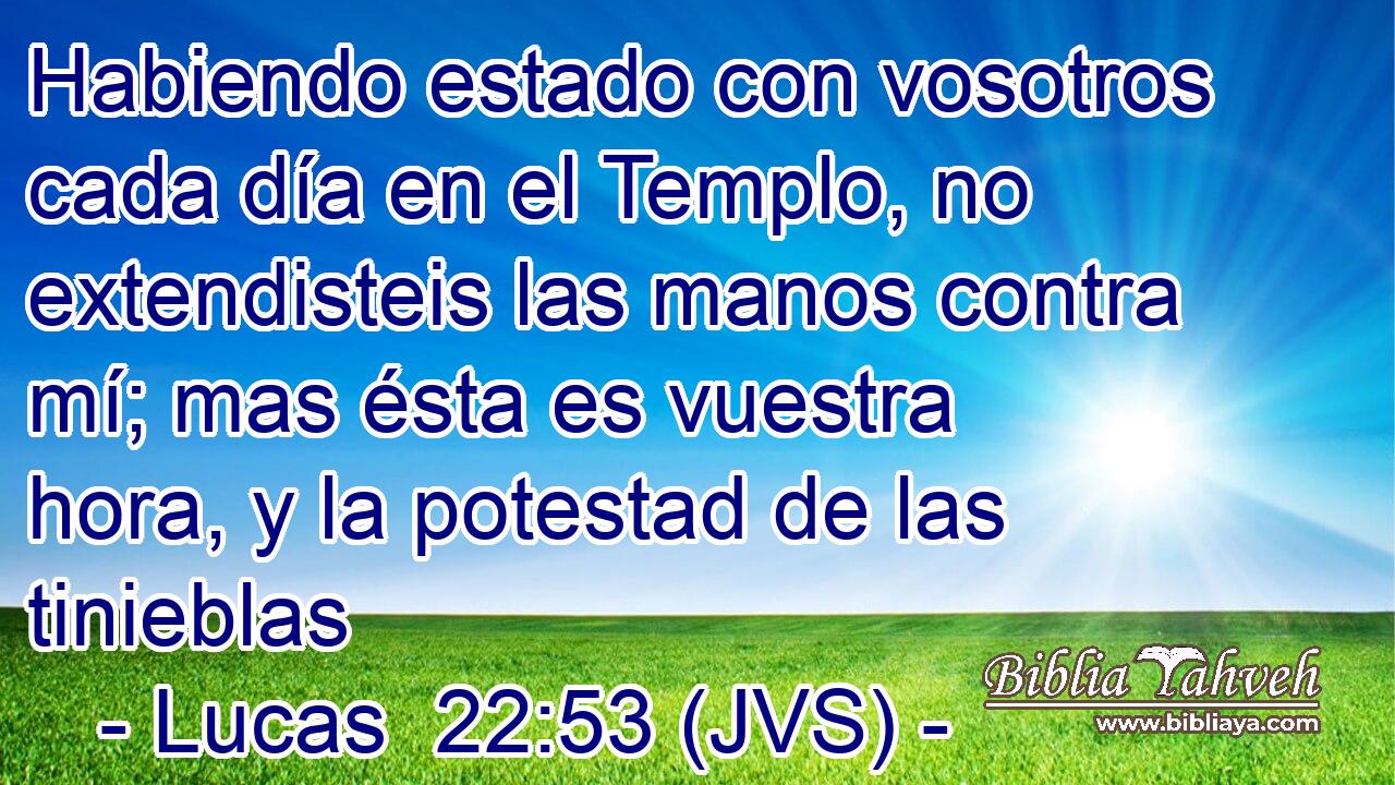 Habiendo estado con vosotros cada día en el Templo, no extendisteis las manos contra mí; mas ésta es vuestra hora, y la potestad de las tinieblas