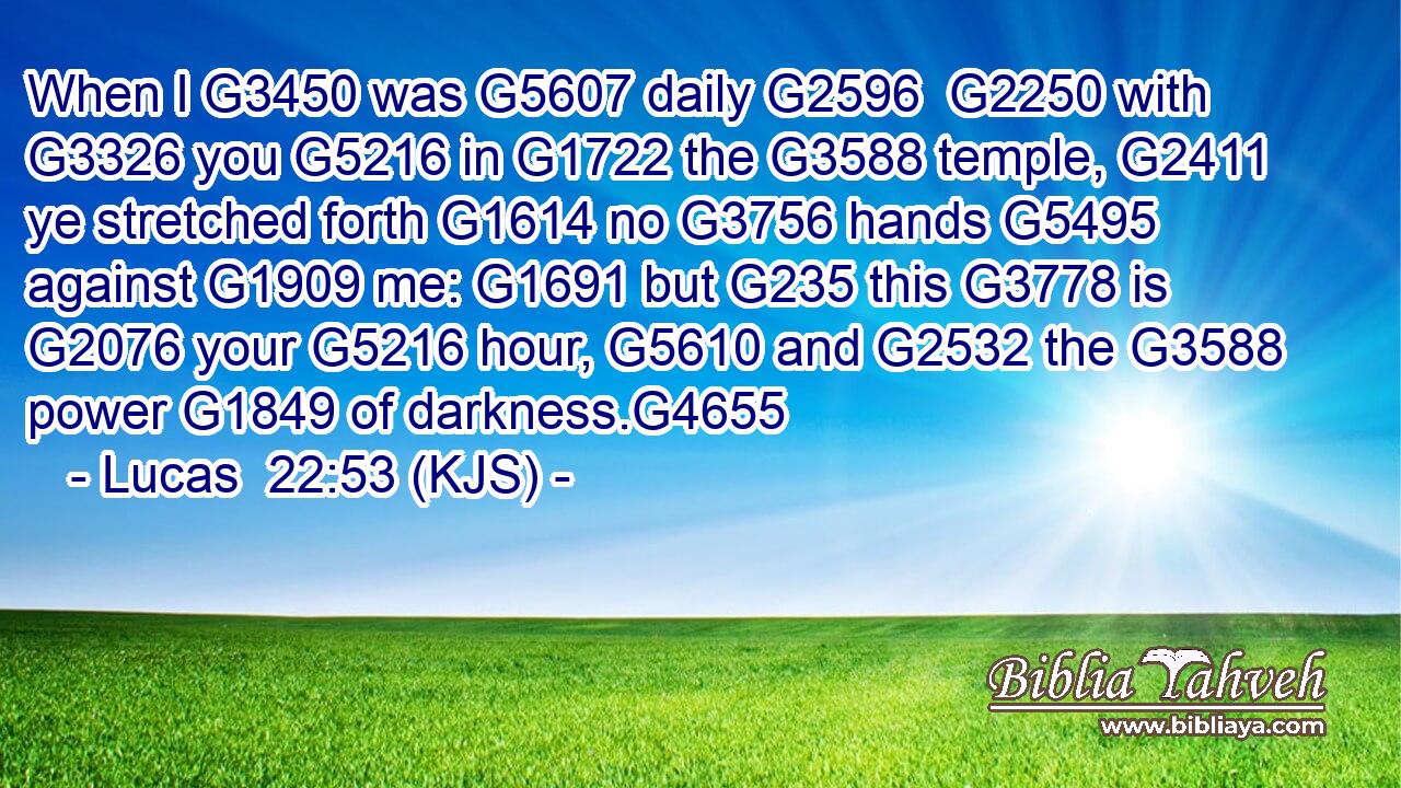 When I G3450 was G5607 daily G2596  G2250 with G3326 you G5216 in G1722 the G3588 temple, G2411 ye stretched forth G1614 no G3756 hands G5495 against G1909 me: G1691 but G235 this G3778 is G2076 your G5216 hour, G5610 and G2532 the G3588 power G1849 of darkness.G4655