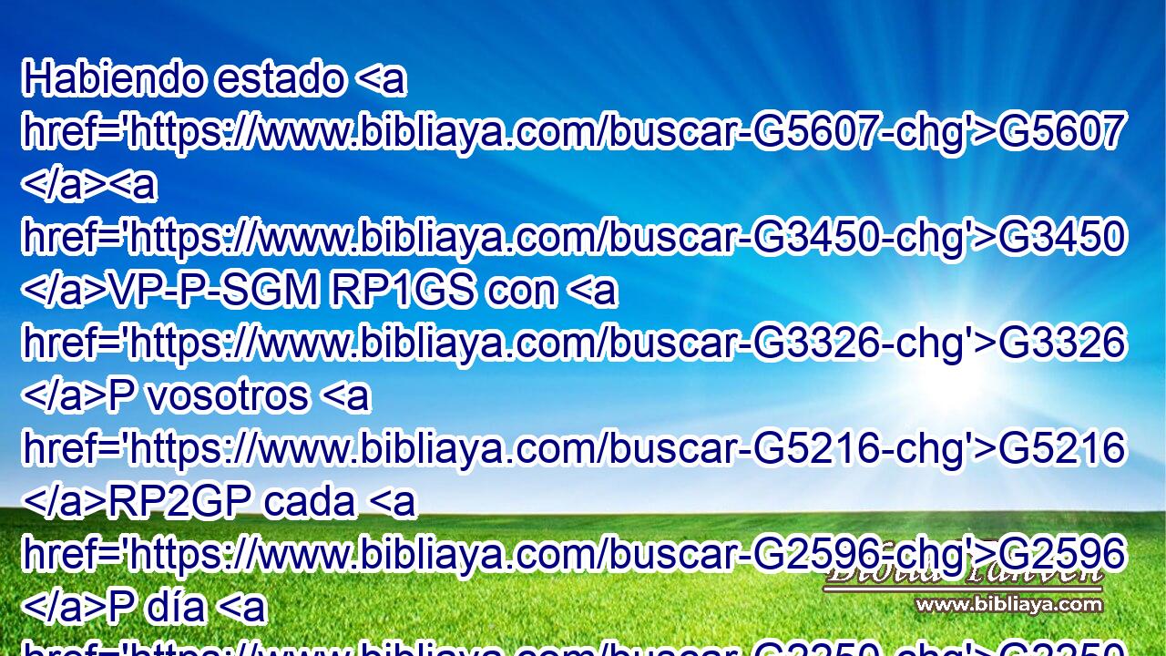 Habiendo estado G5607 G3450 VP-P-SGM RP1GS con G3326 P vosotros G5216 RP2GP cada G2596 P día G2250 NASF en G1722 P el G3588 DDSN templo, G2411 NDSN no G3756 T extendisteis G1614 VAAI2P las G3588 DAPF manos G5495 NAPF contra G1909 P mí; G1691 RP1AS mas G235 C esta G3778 RD-NSF es G2076 VP-I3S vuestra G5216 RP2GP hora, G3588 G5610 DNSF NNSF y G2532 C la G3588 DNSF potestad G1849 NNSF de las G3588 DGSN tinieblas. G4655 NGSN 
