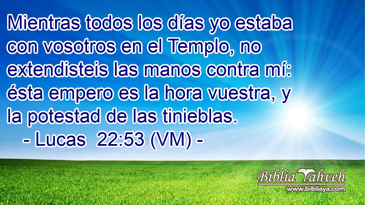  Mientras todos los días yo estaba con vosotros en el Templo, no extendisteis las manos contra mí: ésta empero es la hora vuestra, y la potestad de las tinieblas. 