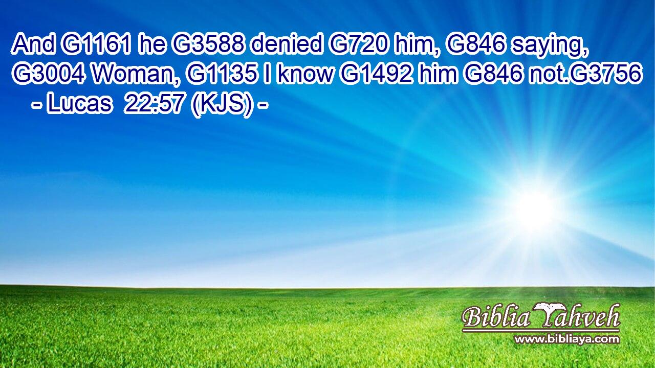 And G1161 he G3588 denied G720 him, G846 saying, G3004 Woman, G1135 I know G1492 him G846 not.G3756