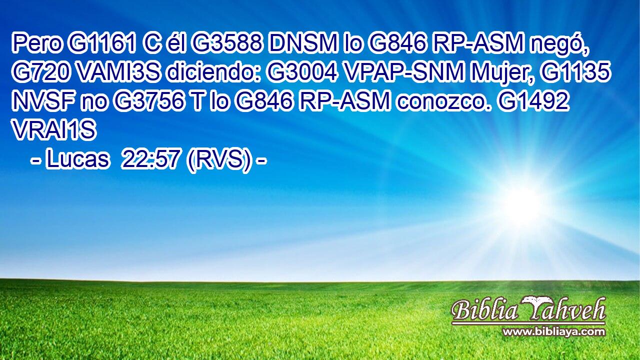 Pero G1161 C él G3588 DNSM lo G846 RP-ASM negó, G720 VAMI3S diciendo: G3004 VPAP-SNM Mujer, G1135 NVSF no G3756 T lo G846 RP-ASM conozco. G1492 VRAI1S 