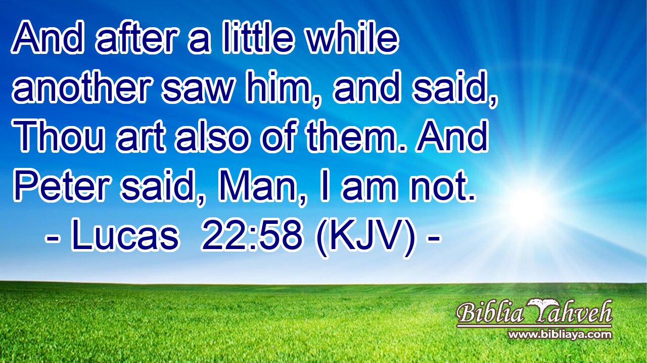 And after a little while another saw him, and said, Thou art also of them. And Peter said, Man, I am not.