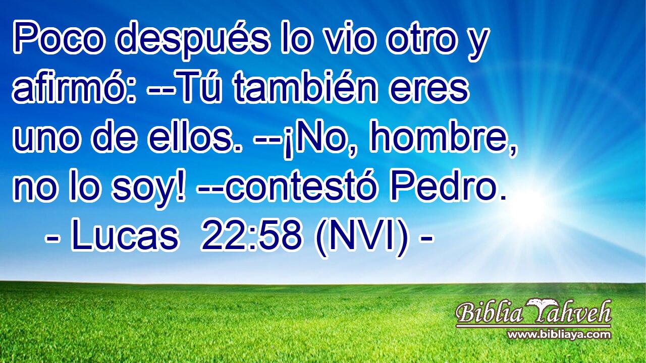  Poco después lo vio otro y afirmó: --Tú también eres uno de ellos. --¡No, hombre, no lo soy! --contestó Pedro. 