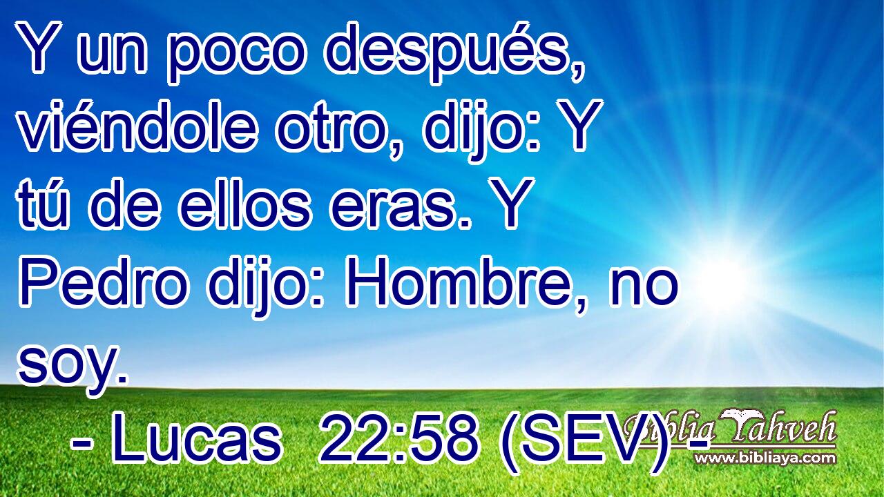 Y un poco después, viéndole otro, dijo: Y tú de ellos eras. Y Pedro dijo: Hombre, no soy.