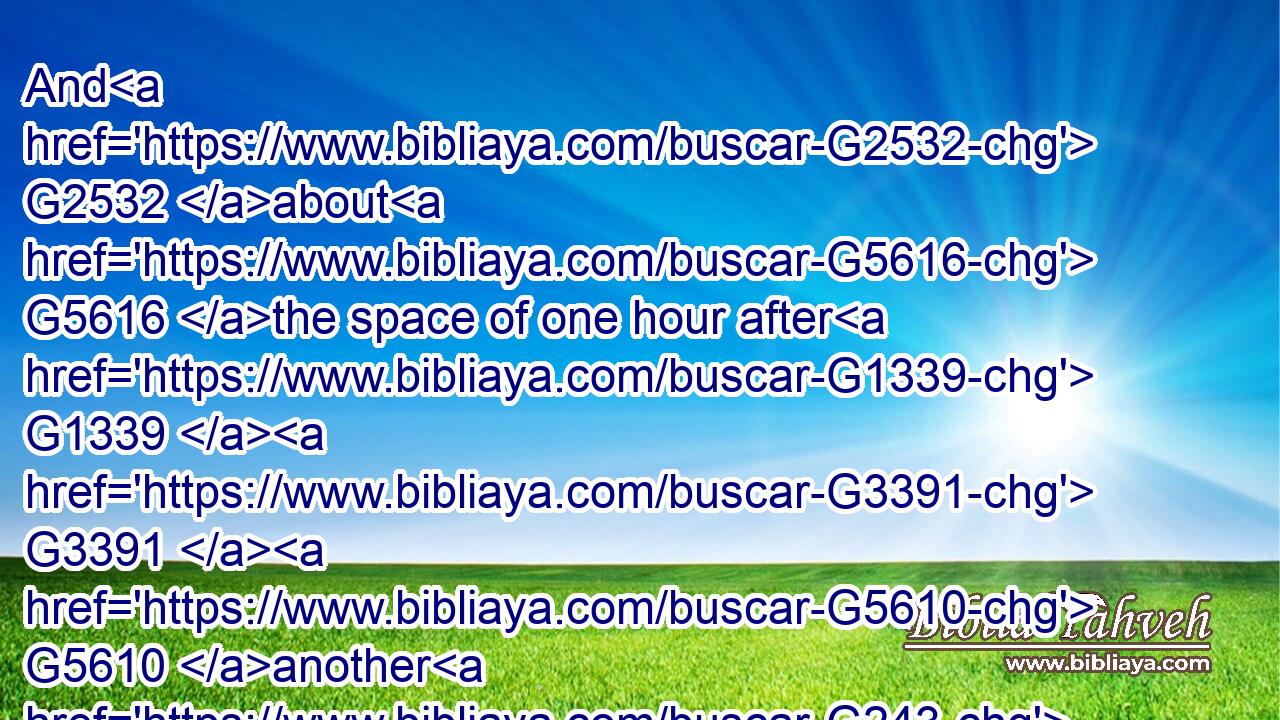 And G2532 about G5616 the space of one hour after G1339  G3391  G5610 another G243 confidently affirmed, G1340 saying, G3004 Of a truth G1909  G225 this G3778 fellow also G2532 was G2258 with G3326 him: G846 for G1063 he is G2076 a( G2532) Galilaean.G1057