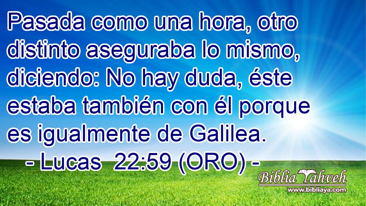  Pasada como una hora, otro distinto aseguraba lo mismo, diciendo: No hay duda, éste estaba también con él porque es igualmente de Galilea. 