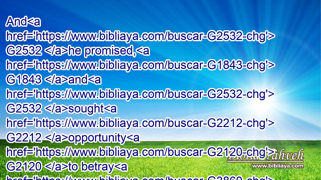 And G2532 he promised, G1843 and G2532 sought G2212 opportunity G2120 to betray G3860 him G846 unto them G846 in the absence of G817 the multitude.G3793