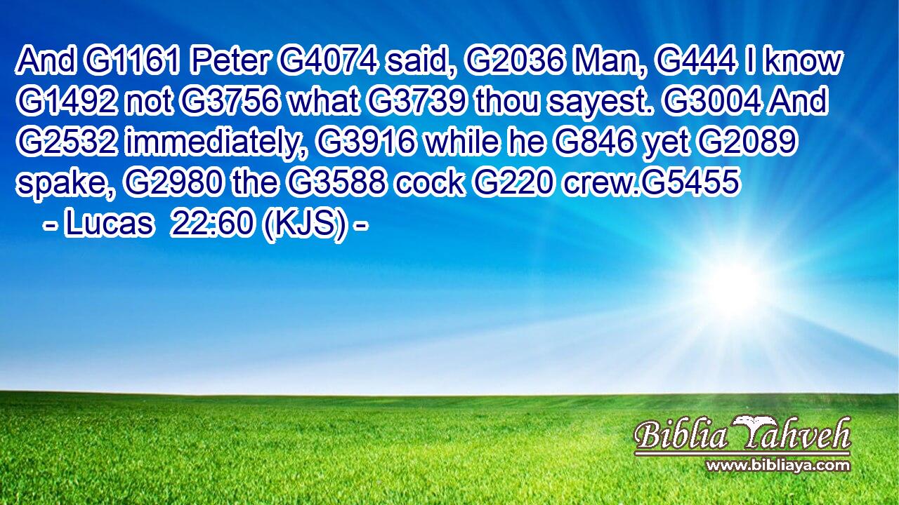 And G1161 Peter G4074 said, G2036 Man, G444 I know G1492 not G3756 what G3739 thou sayest. G3004 And G2532 immediately, G3916 while he G846 yet G2089 spake, G2980 the G3588 cock G220 crew.G5455