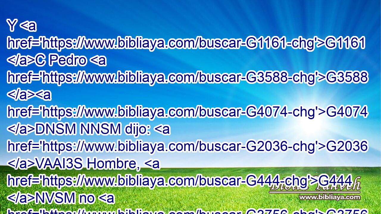 Y G1161 C Pedro G3588 G4074 DNSM NNSM dijo: G2036 VAAI3S Hombre, G444 NVSM no G3756 T sé G1492 VRAI1S lo G3739 RR-ASN que dices. G3004 VPAI2S Y G2532 C en seguida, G3916 B mientras él G846 RP-GSM todavía G2089 B hablaba, G2980 VPAP-SGM el G3588 DNSM gallo G220 NNSM cantó. G5455 VAAI3S 