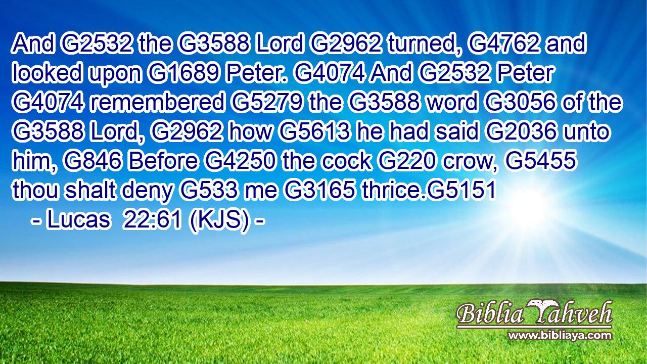 And G2532 the G3588 Lord G2962 turned, G4762 and looked upon G1689 Peter. G4074 And G2532 Peter G4074 remembered G5279 the G3588 word G3056 of the G3588 Lord, G2962 how G5613 he had said G2036 unto him, G846 Before G4250 the cock G220 crow, G5455 thou shalt deny G533 me G3165 thrice.G5151