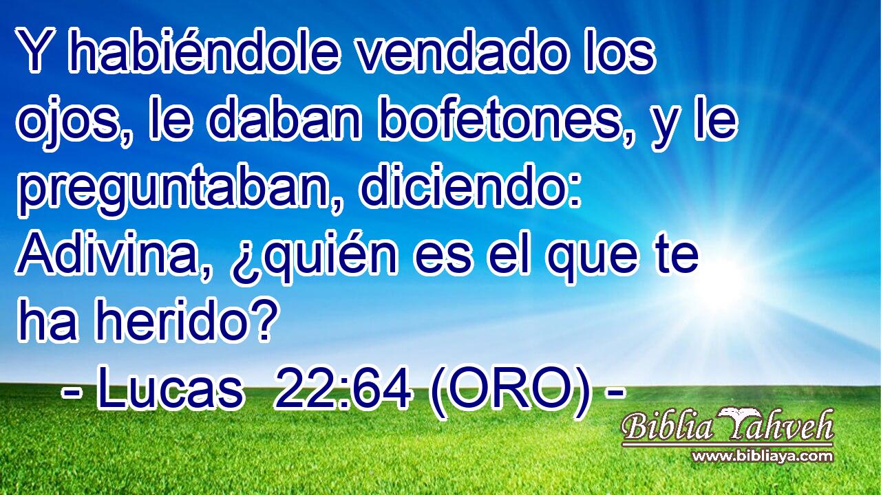  Y habiéndole vendado los ojos, le daban bofetones, y le preguntaban, diciendo: Adivina, ¿quién es el que te ha herido? 